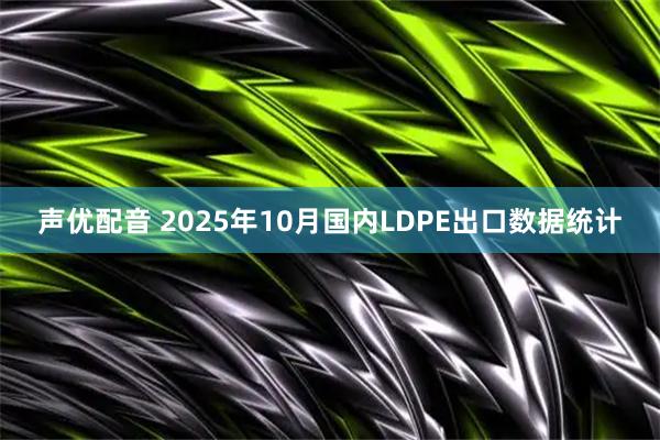 声优配音 2025年10月国内LDPE出口数据统计