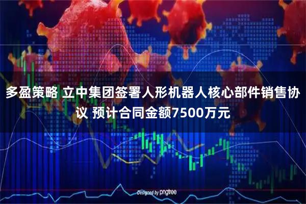 多盈策略 立中集团签署人形机器人核心部件销售协议 预计合同金额7500万元