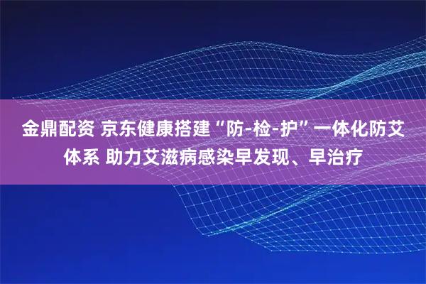 金鼎配资 京东健康搭建“防-检-护”一体化防艾体系 助力艾滋病感染早发现、早治疗