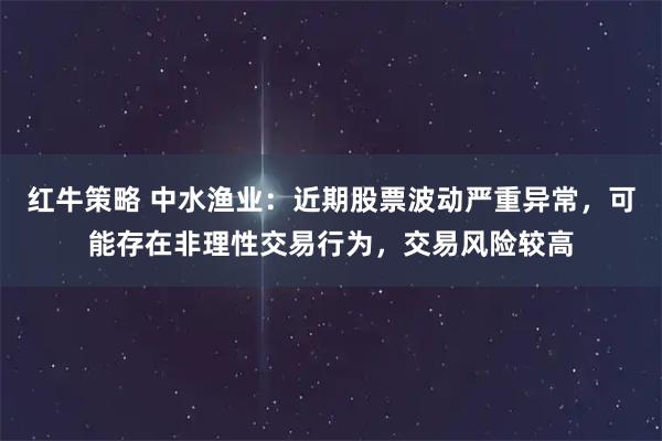 红牛策略 中水渔业：近期股票波动严重异常，可能存在非理性交易行为，交易风险较高