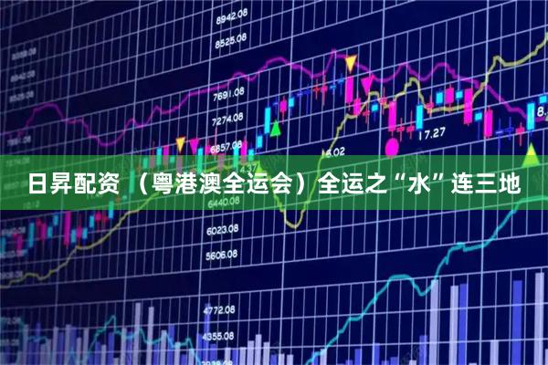 日昇配资 (粤港澳全运会)全运之“水”连三地