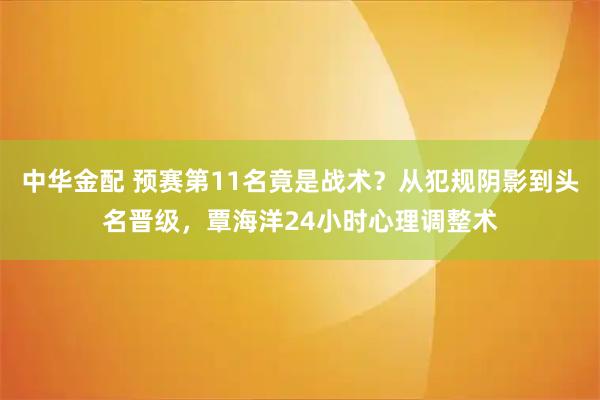 中华金配 预赛第11名竟是战术？从犯规阴影到头名晋级，覃海洋24小时心理调整术