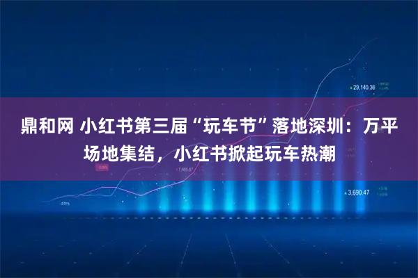 鼎和网 小红书第三届“玩车节”落地深圳:万平场地集结,小红书掀起玩车热潮
