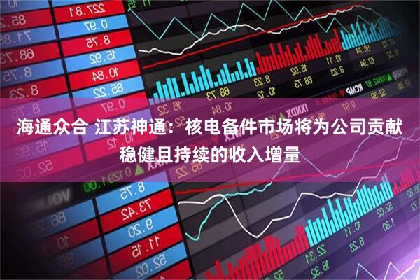 海通众合 江苏神通：核电备件市场将为公司贡献稳健且持续的收入增量