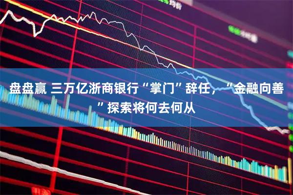 盘盘赢 三万亿浙商银行“掌门”辞任，“金融向善”探索将何去何从