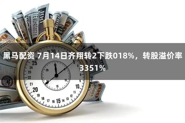 黑马配资 7月14日齐翔转2下跌018%，转股溢价率3351%