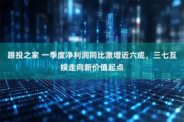 跟投之家 一季度净利润同比激增近六成,三七互娱走向新价值起点