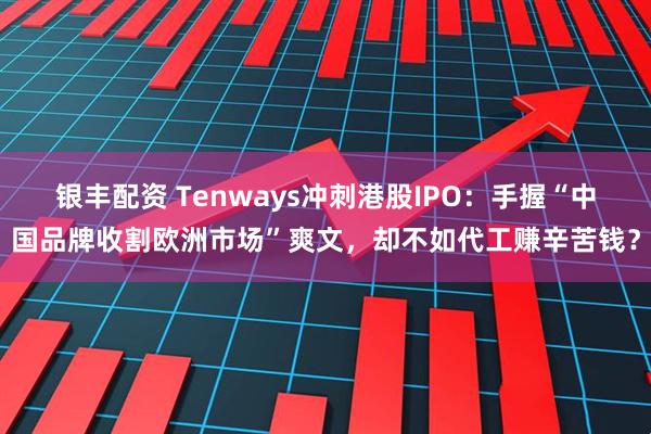 银丰配资 Tenways冲刺港股IPO：手握“中国品牌收割欧洲市场”爽文，却不如代工赚辛苦钱？