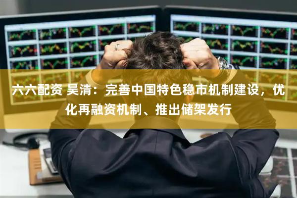 六六配资 吴清：完善中国特色稳市机制建设，优化再融资机制、推出储架发行